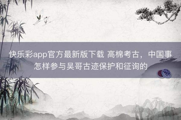 快乐彩app官方最新版下载 高棉考古，中国事怎样参与吴哥古迹保护和征询的