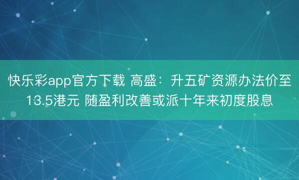 快乐彩app官方下载 高盛：升五矿资源办法价至13.5港元 随盈利改善或派十年来初度股息