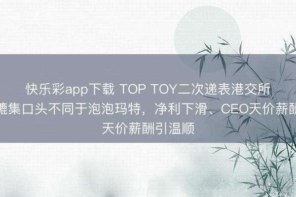 快乐彩app下载 TOP TOY二次递表港交所：潮玩辘集口头不同于泡泡玛特，净利下滑、CEO天价薪酬引温顺