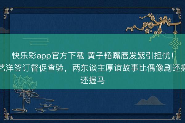 快乐彩app官方下载 黄子韬嘴唇发紫引担忧！徐艺洋签订督促查验，两东谈主厚谊故事比偶像剧还握马