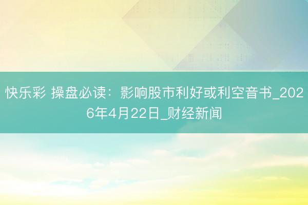 快乐彩 操盘必读：影响股市利好或利空音书_2026年4月22日_财经新闻