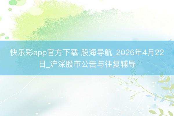 快乐彩app官方下载 股海导航_2026年4月22日_沪深股市公告与往复辅导