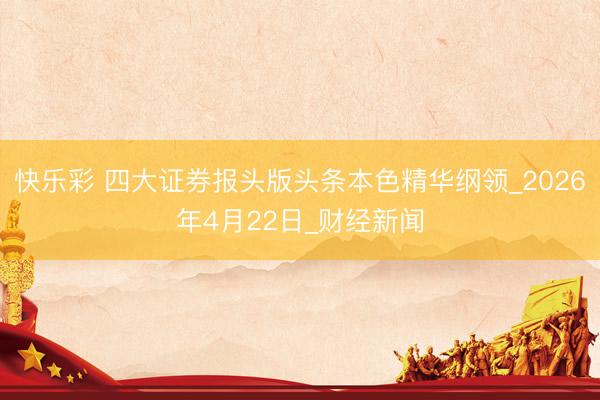 快乐彩 四大证券报头版头条本色精华纲领_2026年4月22日_财经新闻